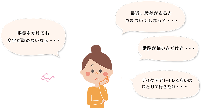 困った顔をした女性がつぶやいています。「眼鏡をかけても字が読めないなぁ・・・」「最近、段差があるとつまづいてしまって・・・」「階段が怖いんだけど・・・」「デイケアでトイレくらいはひとりで行きたい・・・」